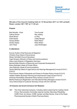 Minutes of the Council meeting held on 10 November 2011 at 129 Lambeth
Road, London SE1 7BT at 11.45 am

Present

Bob Nicholls - Chair               Tina Funnell
Cathryn Brown                      Ray Jobling
Sarah Brown                        Liz Kay
Celia Davies                       Lesley Morgan
Soraya Dhillon                     Keith Wilson
Gordon Dykes                       Peter Wilson
John Flook                         Judy Worthington

In attendance

Duncan Rudkin (Chief Executive & Registrar)
Christine Gray (Head of Governance)
Martyn Schofield (Council Secretary)
Hugh Simpson (Director of Policy and Communications)
Hilary Lloyd (Director of Regulatory Services)
Bernard Kelly (Director of Resources and Corporate Development)
Elaine Mulingani (Head of Private Office)
Jane Robinson (Head of Communications)
Gerard McEvilly (Head of Legal Advice and Hearings Management) minute 510-511;
516-517
Priya Warner (Head of Standards and Fitness to Practise Policy) minute 512-513
Heather Walker (Business Planning and Improvement Lead) minute 510-513
Ambrose Paschalides (Standards Policy Advisor) minute 512-513
Martha Pawluczyk (Registration and International Policy Manager) minute 512-513
Terry Orford (Head of Customer Services) minute 518-519; 524-525

ATTENDANCE AND CHAIR’S INTRODUCTORY REMARKS

507    The Chair welcomed everyone, including visitors observing the meeting: David
       Prince, Remuneration Committee external member; Baroness Pitkeathley,
       CHRE Chair; Ian Hamer, CHRE member and Mair Davies, Chair of the Royal
       Pharmaceutical Society’s Welsh Pharmacy Board.




                                                                           Page 1 of 7
 