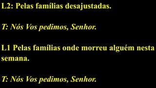 L2: Pelas famílias desajustadas.
T: Nós Vos pedimos, Senhor.
L1 Pelas famílias onde morreu alguém nesta
semana.
T: Nós Vos pedimos, Senhor.
 