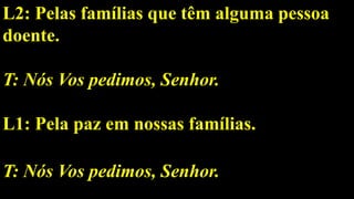 L2: Pelas famílias que têm alguma pessoa
doente.
T: Nós Vos pedimos, Senhor.
L1: Pela paz em nossas famílias.
T: Nós Vos pedimos, Senhor.
 