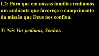 L2: Para que em nossas famílias tenhamos
um ambiente que favoreça o cumprimento
da missão que Deus nos confiou.
T: Nós Vos pedimos, Senhor.
 