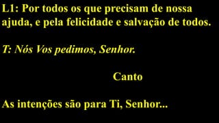 L1: Por todos os que precisam de nossa
ajuda, e pela felicidade e salvação de todos.
T: Nós Vos pedimos, Senhor.
Canto
As intenções são para Ti, Senhor...
 