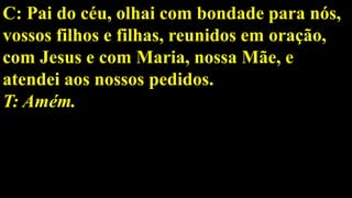 C: Pai do céu, olhai com bondade para nós,
vossos filhos e filhas, reunidos em oração,
com Jesus e com Maria, nossa Mãe, e
atendei aos nossos pedidos.
T: Amém.
 