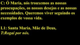 C: Ó Maria, nós trouxemos as nossas
preocupações, os nossos desejos e as nossas
necessidades. Queremos viver seguindo os
exemplos de vossa vida.
L1: Santa Maria, Mãe de Deus,
T:Rogai por nós.
 