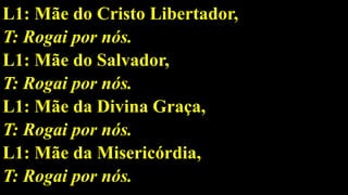 L1: Mãe do Cristo Libertador,
T: Rogai por nós.
L1: Mãe do Salvador,
T: Rogai por nós.
L1: Mãe da Divina Graça,
T: Rogai por nós.
L1: Mãe da Misericórdia,
T: Rogai por nós.
 