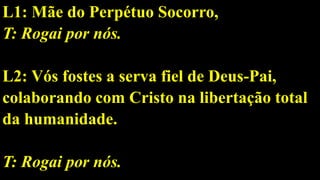 L1: Mãe do Perpétuo Socorro,
T: Rogai por nós.
L2: Vós fostes a serva fiel de Deus-Pai,
colaborando com Cristo na libertação total
da humanidade.
T: Rogai por nós.
 