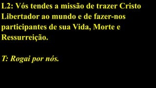 L2: Vós tendes a missão de trazer Cristo
Libertador ao mundo e de fazer-nos
participantes de sua Vida, Morte e
Ressurreição.
T: Rogai por nós.
 