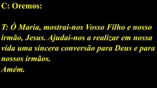 C: Oremos:
T: Ó Maria, mostrai-nos Vosso Filho e nosso
irmão, Jesus. Ajudai-nos a realizar em nossa
vida uma sincera conversão para Deus e para
nossos irmãos.
Amém.
 