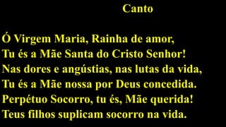 Canto
Ó Virgem Maria, Rainha de amor,
Tu és a Mãe Santa do Cristo Senhor!
Nas dores e angústias, nas lutas da vida,
Tu és a Mãe nossa por Deus concedida.
Perpétuo Socorro, tu és, Mãe querida!
Teus filhos suplicam socorro na vida.
 