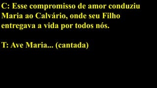 C: Esse compromisso de amor conduziu
Maria ao Calvário, onde seu Filho
entregava a vida por todos nós.
T: Ave Maria... (cantada)
 