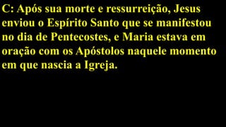 C: Após sua morte e ressurreição, Jesus
enviou o Espírito Santo que se manifestou
no dia de Pentecostes, e Maria estava em
oração com os Apóstolos naquele momento
em que nascia a Igreja.
 