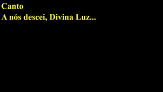 Canto
A nós descei, Divina Luz...
 