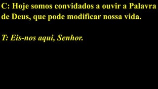 C: Hoje somos convidados a ouvir a Palavra
de Deus, que pode modificar nossa vida.
T: Eis-nos aqui, Senhor.
 