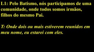 L1: Pelo Batismo, nós participamos de uma
comunidade, onde todos somos irmãos,
filhos do mesmo Pai.
T: Onde dois ou mais estiverem reunidos em
meu nome, eu estarei com eles.
 