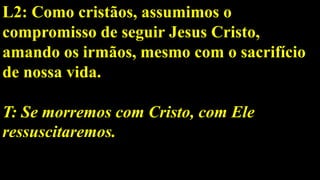 L2: Como cristãos, assumimos o
compromisso de seguir Jesus Cristo,
amando os irmãos, mesmo com o sacrifício
de nossa vida.
T: Se morremos com Cristo, com Ele
ressuscitaremos.
 