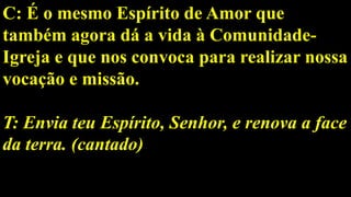 C: É o mesmo Espírito de Amor que
também agora dá a vida à Comunidade-
Igreja e que nos convoca para realizar nossa
vocação e missão.
T: Envia teu Espírito, Senhor, e renova a face
da terra. (cantado)
 