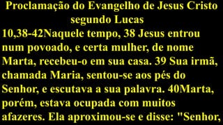 Proclamação do Evangelho de Jesus Cristo
segundo Lucas
10,38-42Naquele tempo, 38 Jesus entrou
num povoado, e certa mulher, de nome
Marta, recebeu-o em sua casa. 39 Sua irmã,
chamada Maria, sentou-se aos pés do
Senhor, e escutava a sua palavra. 40Marta,
porém, estava ocupada com muitos
afazeres. Ela aproximou-se e disse: "Senhor,
 
