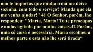não te importas que minha irmã me deixe
sozinha, com todo o serviço? Manda que ela
me venha ajudar!" 41 O Senhor, porém, lhe
respondeu: "Marta, Marta! Tu te preocupas
e andas agitada por muitas coisas.42 Porém,
uma só coisa é necessária. Maria escolheu a
melhor parte e esta não lhe será tirada“
 