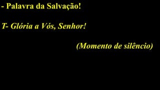 - Palavra da Salvação!
T- Glória a Vós, Senhor!
(Momento de silêncio)
 