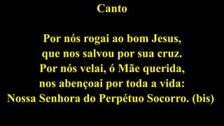 Canto
Por nós rogai ao bom Jesus,
que nos salvou por sua cruz.
Por nós velai, ó Mãe querida,
nos abençoai por toda a vida:
Nossa Senhora do Perpétuo Socorro. (bis)
 