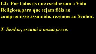 L2: Por todos os que escolheram a Vida
Religiosa,para que sejam fiéis ao
compromisso assumido, rezemos ao Senhor.
T: Senhor, escutai a nossa prece.
 