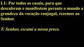L1: Por todos os casais, para que
descubram e manifestem perante o mundo a
grandeza da vocação conjugal, rezemos ao
Senhor.
T: Senhor, escutai a nossa prece.
 