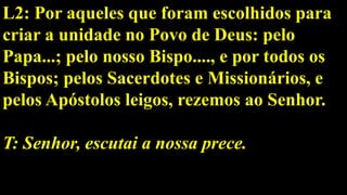 L2: Por aqueles que foram escolhidos para
criar a unidade no Povo de Deus: pelo
Papa...; pelo nosso Bispo...., e por todos os
Bispos; pelos Sacerdotes e Missionários, e
pelos Apóstolos leigos, rezemos ao Senhor.
T: Senhor, escutai a nossa prece.
 