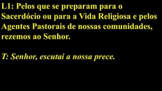 L1: Pelos que se preparam para o
Sacerdócio ou para a Vida Religiosa e pelos
Agentes Pastorais de nossas comunidades,
rezemos ao Senhor.
T: Senhor, escutai a nossa prece.
 