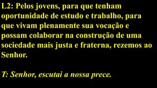 L2: Pelos jovens, para que tenham
oportunidade de estudo e trabalho, para
que vivam plenamente sua vocação e
possam colaborar na construção de uma
sociedade mais justa e fraterna, rezemos ao
Senhor.
T: Senhor, escutai a nossa prece.
 