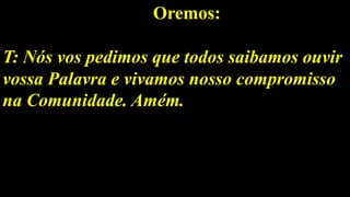Oremos:
T: Nós vos pedimos que todos saibamos ouvir
vossa Palavra e vivamos nosso compromisso
na Comunidade. Amém.
 