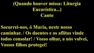 (Quando houver missa: Liturgia
Eucarística...)
Canto
Socorrei-nos, ó Maria, neste nosso
caminhar. / Os doentes e os aflitos vinde
todos consolar! / Vosso olhar, a nós volvei,
Vossos filhos protegei!
 