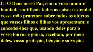 C: Ó Deus nosso Pai, com o vosso amor e
bondade santificais todas as coisas: estendei
vossa mão protetora sobre todos os objetos
que vossos filhos e filhas vos apresentam; e
concedei-lhes que, usando deles para o
vosso louvor e glória, recebam, por meio
deles, vossa proteção, bênção e salvação.
 