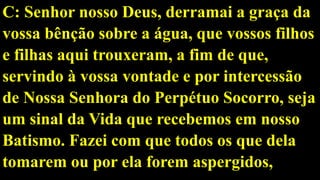 C: Senhor nosso Deus, derramai a graça da
vossa bênção sobre a água, que vossos filhos
e filhas aqui trouxeram, a fim de que,
servindo à vossa vontade e por intercessão
de Nossa Senhora do Perpétuo Socorro, seja
um sinal da Vida que recebemos em nosso
Batismo. Fazei com que todos os que dela
tomarem ou por ela forem aspergidos,
 