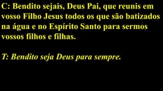 C: Bendito sejais, Deus Pai, que reunis em
vosso Filho Jesus todos os que são batizados
na água e no Espírito Santo para sermos
vossos filhos e filhas.
T: Bendito seja Deus para sempre.
 