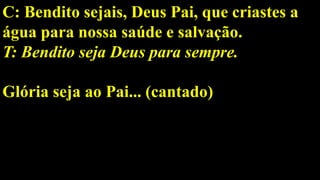 C: Bendito sejais, Deus Pai, que criastes a
água para nossa saúde e salvação.
T: Bendito seja Deus para sempre.
Glória seja ao Pai... (cantado)
 