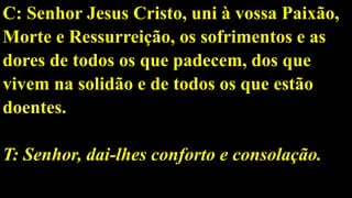 C: Senhor Jesus Cristo, uni à vossa Paixão,
Morte e Ressurreição, os sofrimentos e as
dores de todos os que padecem, dos que
vivem na solidão e de todos os que estão
doentes.
T: Senhor, dai-lhes conforto e consolação.
 