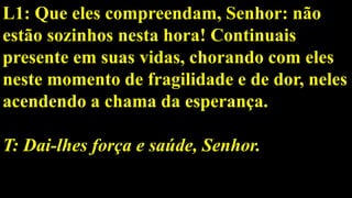 L1: Que eles compreendam, Senhor: não
estão sozinhos nesta hora! Continuais
presente em suas vidas, chorando com eles
neste momento de fragilidade e de dor, neles
acendendo a chama da esperança.
T: Dai-lhes força e saúde, Senhor.
 