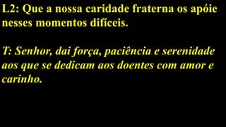 L2: Que a nossa caridade fraterna os apóie
nesses momentos difíceis.
T: Senhor, dai força, paciência e serenidade
aos que se dedicam aos doentes com amor e
carinho.
 