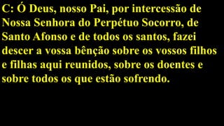 C: Ó Deus, nosso Pai, por intercessão de
Nossa Senhora do Perpétuo Socorro, de
Santo Afonso e de todos os santos, fazei
descer a vossa bênção sobre os vossos filhos
e filhas aqui reunidos, sobre os doentes e
sobre todos os que estão sofrendo.
 