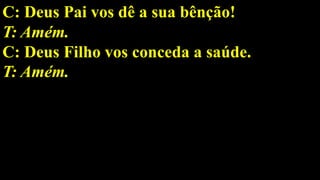 C: Deus Pai vos dê a sua bênção!
T: Amém.
C: Deus Filho vos conceda a saúde.
T: Amém.
 