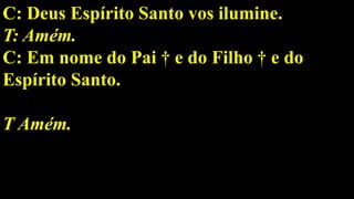 C: Deus Espírito Santo vos ilumine.
T: Amém.
C: Em nome do Pai † e do Filho † e do
Espírito Santo.
T Amém.
 