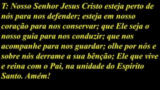 T: Nosso Senhor Jesus Cristo esteja perto de
nós para nos defender; esteja em nosso
coração para nos conservar; que Ele seja o
nosso guia para nos conduzir; que nos
acompanhe para nos guardar; olhe por nós e
sobre nós derrame a sua bênção; Ele que vive
e reina com o Pai, na unidade do Espírito
Santo. Amém!
 