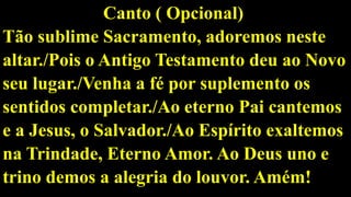 Canto ( Opcional)
Tão sublime Sacramento, adoremos neste
altar./Pois o Antigo Testamento deu ao Novo
seu lugar./Venha a fé por suplemento os
sentidos completar./Ao eterno Pai cantemos
e a Jesus, o Salvador./Ao Espírito exaltemos
na Trindade, Eterno Amor. Ao Deus uno e
trino demos a alegria do louvor. Amém!
 