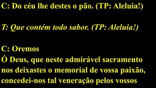 C: Do céu lhe destes o pão. (TP: Aleluia!)
T: Que contém todo sabor. (TP: Aleluia!)
C: Oremos
Ó Deus, que neste admirável sacramento
nos deixastes o memorial de vossa paixão,
concedei-nos tal veneração pelos vossos
 
