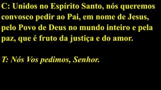 C: Unidos no Espírito Santo, nós queremos
convosco pedir ao Pai, em nome de Jesus,
pelo Povo de Deus no mundo inteiro e pela
paz, que é fruto da justiça e do amor.
T: Nós Vos pedimos, Senhor.
 