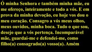 Ó minha Senhora e também minha mãe, eu
me ofereço, inteiramente e todo a vós. E em
prova da minha devoção, eu hoje vos dou o
meu coração. Consagro a vós meus olhos,
meus ouvidos, minha boca. Tudo o que sou,
desejo que a vós pertença. Incomparável
mãe, guardai-me e defendei-me, como
filho(a) consagrado(a) vosso(a). Amém
 