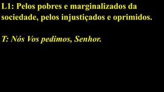 L1: Pelos pobres e marginalizados da
sociedade, pelos injustiçados e oprimidos.
T: Nós Vos pedimos, Senhor.
 