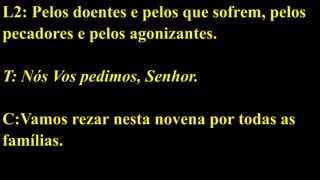 L2: Pelos doentes e pelos que sofrem, pelos
pecadores e pelos agonizantes.
T: Nós Vos pedimos, Senhor.
C:Vamos rezar nesta novena por todas as
famílias.
 