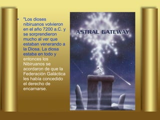 "Los dioses nibiruanos volvieron en el año 7200 a.C. y se sorprendieron mucho al ver que estaban venerando a la Diosa. La diosa estaba en todo y  entonces los Nibiruanos se acordaron de que la Federación Galáctica les había concedido el derecho de encarnarse.  