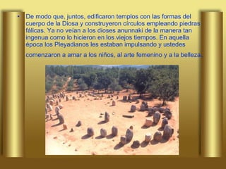 De modo que, juntos, edificaron templos con las formas del cuerpo de la Diosa y construyeron círculos empleando piedras fálicas. Ya no veían a los dioses anunnaki de la manera tan ingenua como lo hicieron en los viejos tiempos. En aquella época los Pleyadianos les estaban impulsando y ustedes comenzaron a amar a los niños, al arte femenino y a la belleza .  