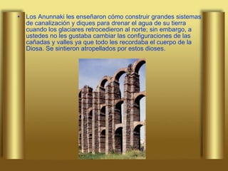 Los Anunnaki les enseñaron cómo construir grandes sistemas de canalización y diques para drenar el agua de su tierra cuando los glaciares retrocedieron al norte; sin embargo, a ustedes no les gustaba cambiar las configuraciones de las cañadas y valles ya que todo les recordaba el cuerpo de la Diosa. Se sintieron atropellados por estos dioses.  